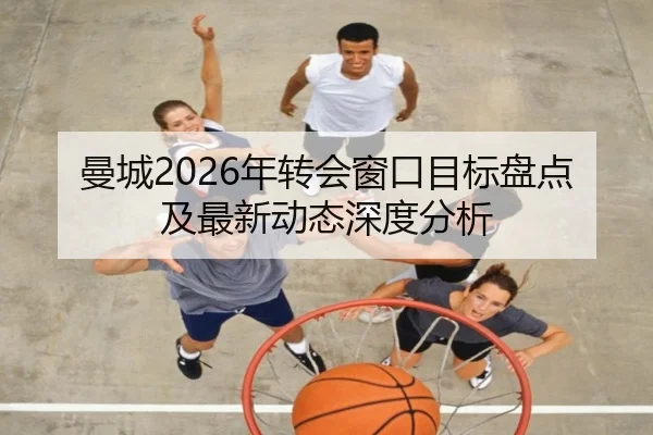 曼城2026年转会窗口目标盘点及最新动态深度分析