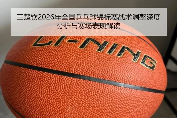 王楚钦2026年全国乒乓球锦标赛战术调整深度分析与赛场表现解读